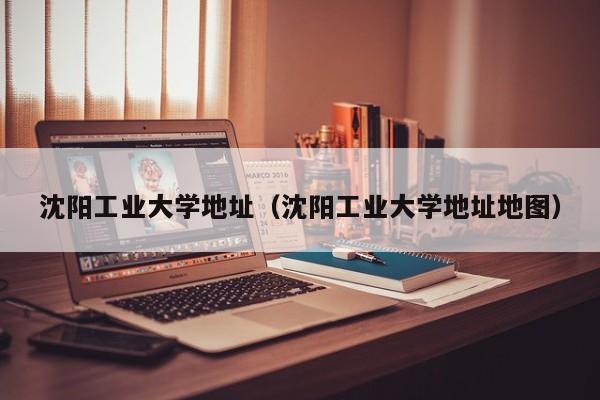 沈阳工业大学地址（沈阳工业大学地址地图）