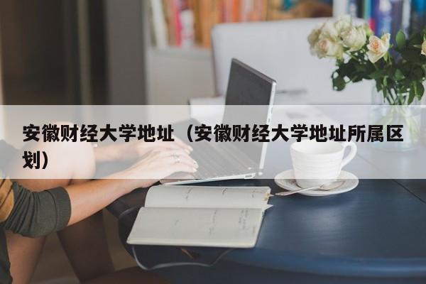 安徽财经大学地址（安徽财经大学地址所属区划）