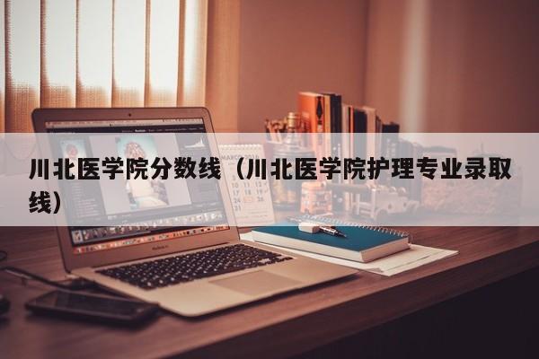 川北医学院分数线（川北医学院护理专业录取线）