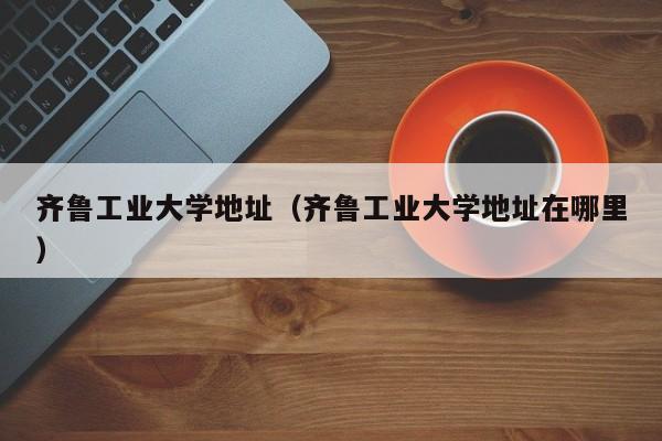 齐鲁工业大学地址（齐鲁工业大学地址在哪里）