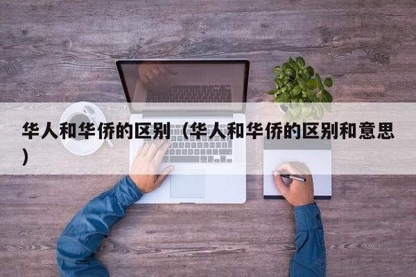 华人和华侨的区别（华人和华侨的区别和意思）
