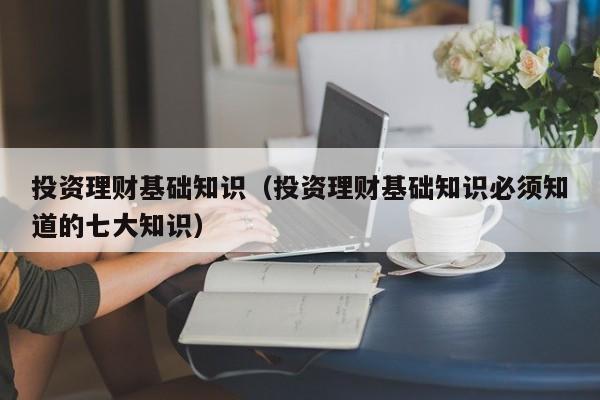 投资理财基础知识（投资理财基础知识必须知道的七大知识）