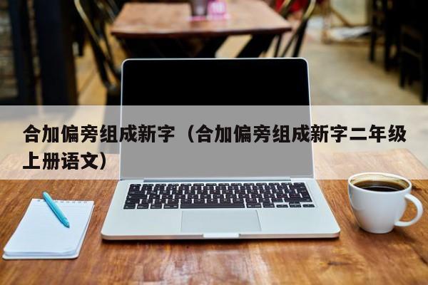 合加偏旁组成新字（合加偏旁组成新字二年级上册语文）