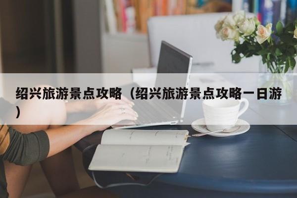 绍兴旅游景点攻略（绍兴旅游景点攻略一日游）