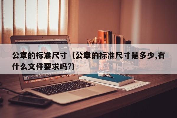 公章的标准尺寸（公章的标准尺寸是多少,有什么文件要求吗?）