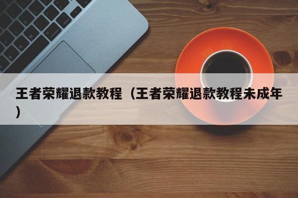 王者荣耀退款教程（王者荣耀退款教程未成年）