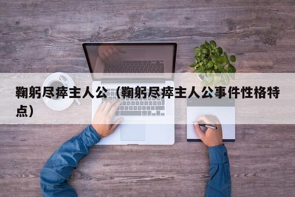 鞠躬尽瘁主人公（鞠躬尽瘁主人公事件性格特点）