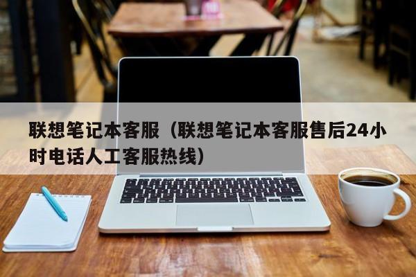 联想笔记本客服（联想笔记本客服售后24小时电话人工客服热线）