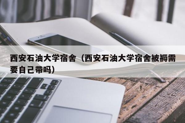 西安石油大学宿舍（西安石油大学宿舍被褥需要自己带吗）
