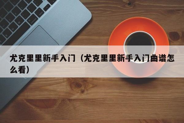 尤克里里新手入门（尤克里里新手入门曲谱怎么看）