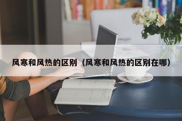 风寒和风热的区别（风寒和风热的区别在哪）