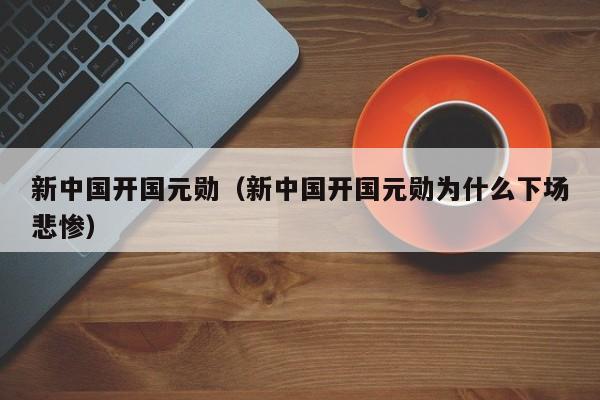 新中国开国元勋（新中国开国元勋为什么下场悲惨）