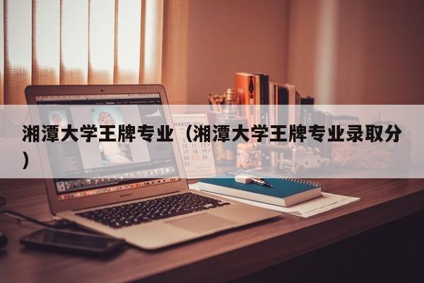 湘潭大学王牌专业（湘潭大学王牌专业录取分）