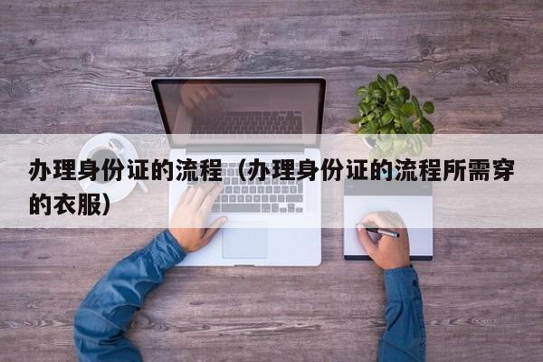 办理身份证的流程（办理身份证的流程所需穿的衣服）