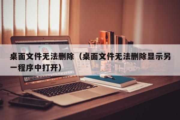 桌面文件无法删除（桌面文件无法删除显示另一程序中打开）