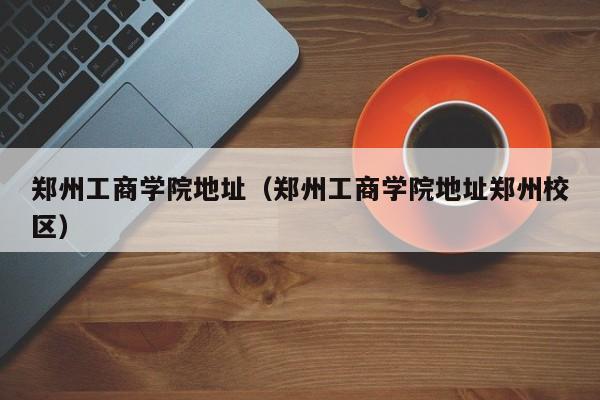 郑州工商学院地址（郑州工商学院地址郑州校区）