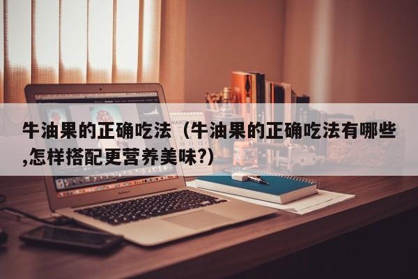 牛油果的正确吃法（牛油果的正确吃法有哪些,怎样搭配更营养美味?）