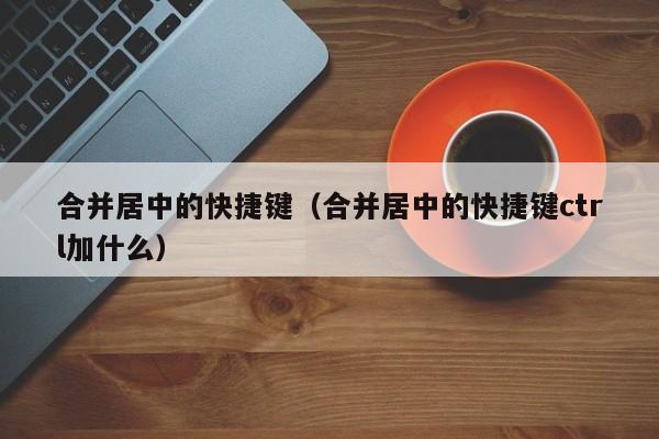 合并居中的快捷键（合并居中的快捷键ctrl加什么）
