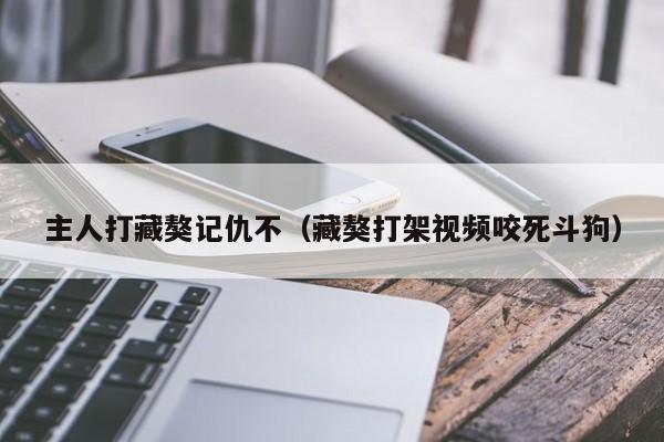 主人打藏獒记仇不（藏獒打架视频咬死斗狗）