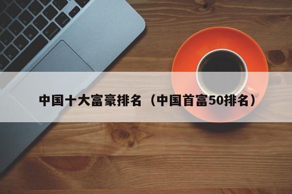 中国十大富豪排名（中国首富50排名）