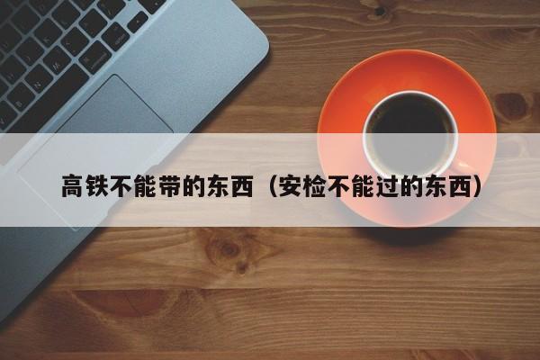 高铁不能带的东西（安检不能过的东西）