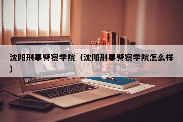 沈阳刑事警察学院（沈阳刑事警察学院怎么样）