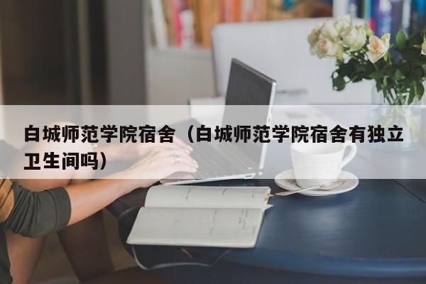 白城师范学院宿舍（白城师范学院宿舍有独立卫生间吗）