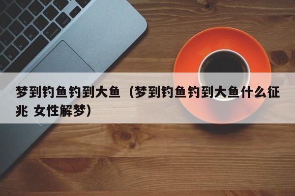 梦到钓鱼钓到大鱼（梦到钓鱼钓到大鱼什么征兆 女性解梦）