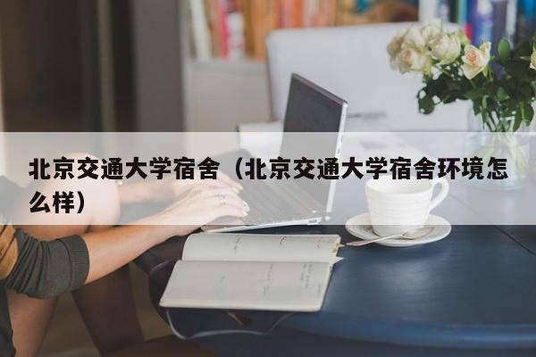 北京交通大学宿舍（北京交通大学宿舍环境怎么样）
