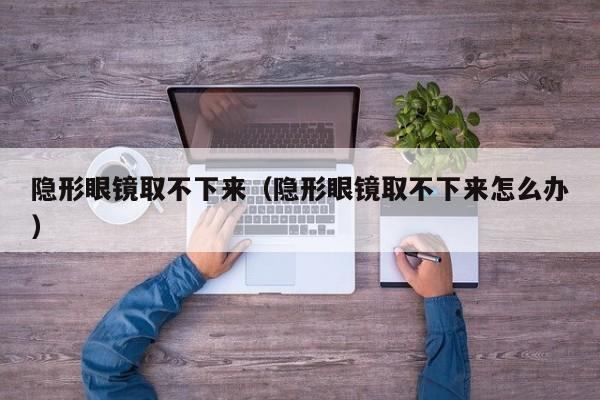 隐形眼镜取不下来（隐形眼镜取不下来怎么办）