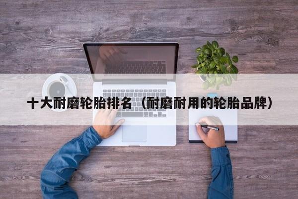 十大耐磨轮胎排名（耐磨耐用的轮胎品牌）