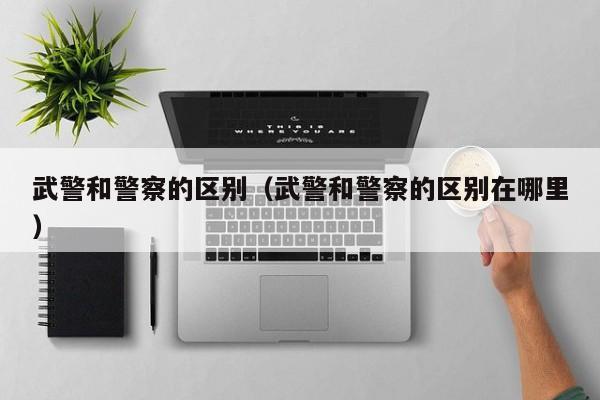 武警和警察的区别（武警和警察的区别在哪里）
