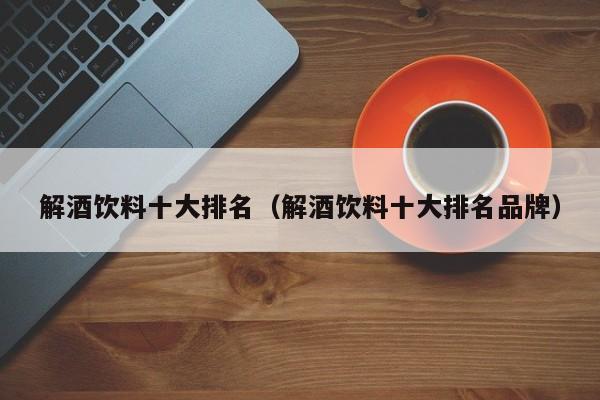 解酒饮料十大排名（解酒饮料十大排名品牌）