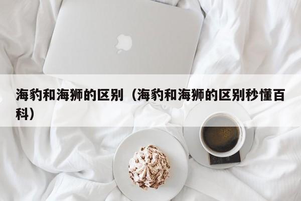 海豹和海狮的区别（海豹和海狮的区别秒懂百科）