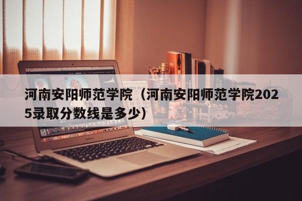 河南安阳师范学院（河南安阳师范学院2025录取分数线是多少）