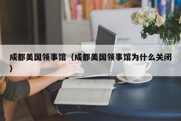 成都美国领事馆（成都美国领事馆为什么关闭）
