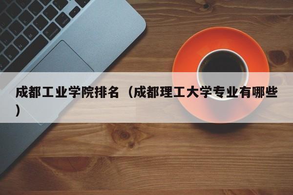 成都工业学院排名（成都理工大学专业有哪些）