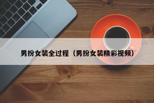 男扮女装全过程（男扮女装精彩视频）
