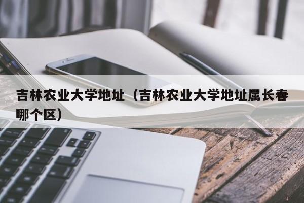 吉林农业大学地址（吉林农业大学地址属长春哪个区）