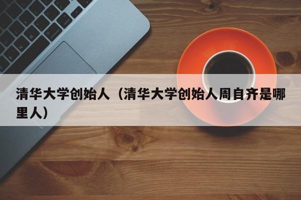 清华大学创始人（清华大学创始人周自齐是哪里人）