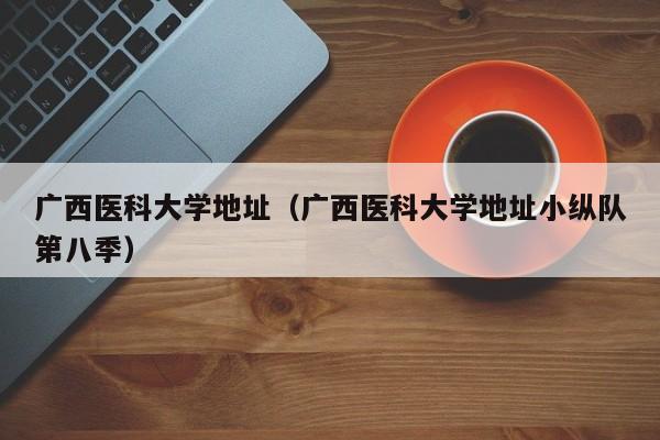 广西医科大学地址（广西医科大学地址小纵队第八季）