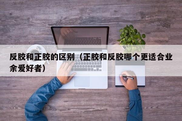 反胶和正胶的区别（正胶和反胶哪个更适合业余爱好者）