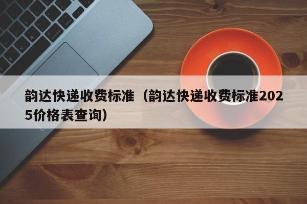 韵达快递收费标准（韵达快递收费标准2025价格表查询）