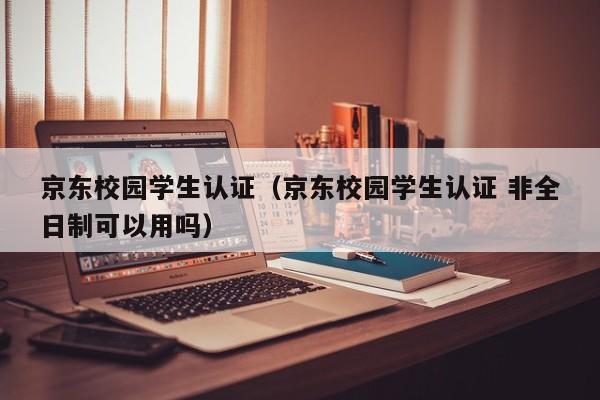 京东校园学生认证（京东校园学生认证 非全日制可以用吗）