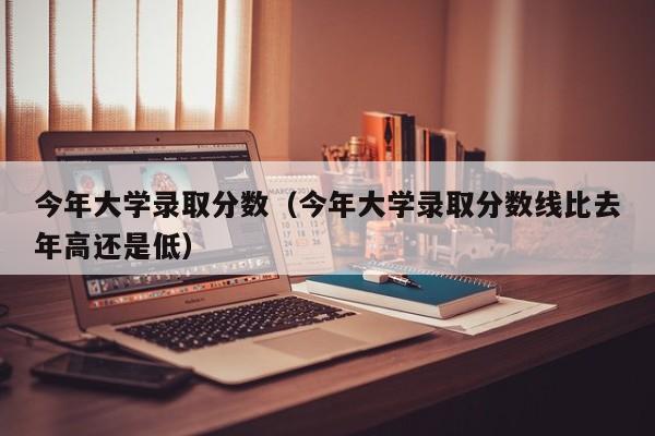 今年大学录取分数（今年大学录取分数线比去年高还是低）
