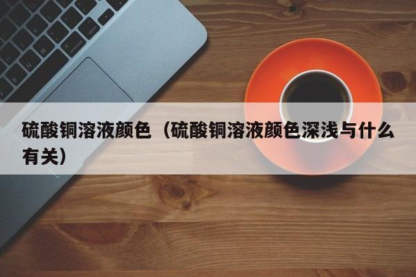 硫酸铜溶液颜色（硫酸铜溶液颜色深浅与什么有关）