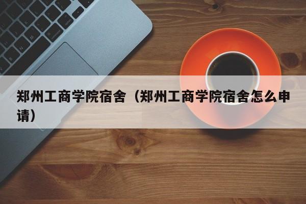 郑州工商学院宿舍（郑州工商学院宿舍怎么申请）