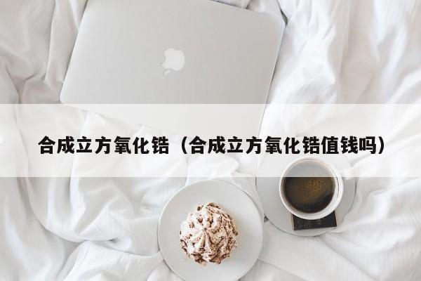 合成立方氧化锆（合成立方氧化锆值钱吗）