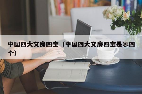 中国四大文房四宝（中国四大文房四宝是哪四个）