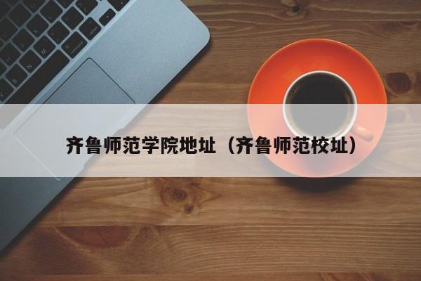 齐鲁师范学院地址（齐鲁师范校址）